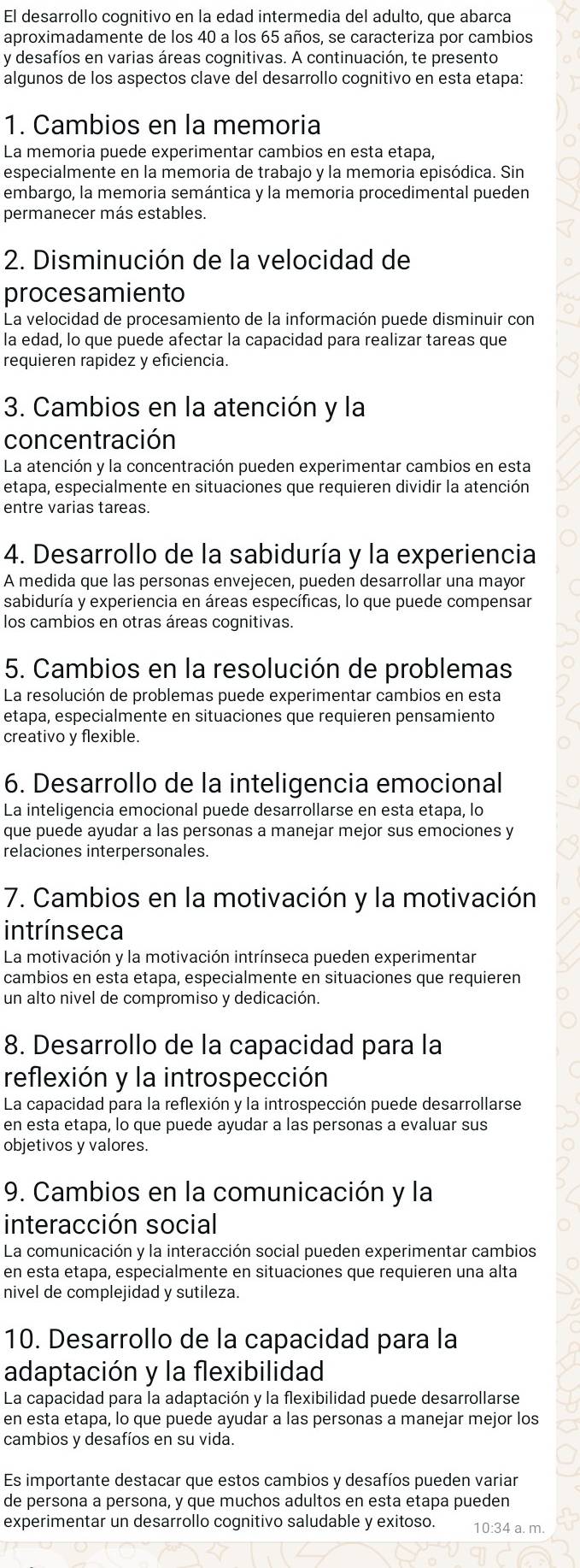 El desarrollo cognitivo en la edad intermedia del adulto, que abarca
aproximadamente de los 40 a los 65 años, se caracteriza por cambios
y desafíos en varias áreas cognitivas. A continuación, te presento
algunos de los aspectos clave del desarrollo cognitivo en esta etapa:
1. Cambios en la memoria
La memoria puede experimentar cambios en esta etapa,
especialmente en la memoria de trabajo y la memoria episódica. Sin
embargo, la memoria semántica y la memoria procedimental pueden
permanecer más estables.
2. Disminución de la velocidad de
procesamiento
La velocidad de procesamiento de la información puede disminuir con
la edad, lo que puede afectar la capacidad para realizar tareas que
requieren rapidez y eficiencia.
3. Cambios en la atención y la
concentración
La atención y la concentración pueden experimentar cambios en esta
etapa, especialmente en situaciones que requieren dividir la atención
entre varias tareas.
4. Desarrollo de la sabiduría y la experiencia
A medida que las personas envejecen, pueden desarrollar una mayor
sabiduría y experiencia en áreas específicas, lo que puede compensar
los cambios en otras áreas cognitivas.
5. Cambios en la resolución de problemas
La resolución de problemas puede experimentar cambios en esta
etapa, especialmente en situaciones que requieren pensamiento
creativo y flexible.
6. Desarrollo de la inteligencia emocional
La inteligencia emocional puede desarrollarse en esta etapa, lo
que puede ayudar a las personas a manejar mejor sus emociones y
relaciones interpersonales.
7. Cambios en la motivación y la motivación
intrínseca
La motivación y la motivación intrínseca pueden experimentar
cambios en esta etapa, especialmente en situaciones que requieren
un alto nivel de compromiso y dedicación.
8. Desarrollo de la capacidad para la
reflexión y la introspección
La capacidad para la reflexión y la introspección puede desarrollarse
en esta etapa, lo que puede ayudar a las personas a evaluar sus
objetivos y valores.
9. Cambios en la comunicación y la
interacción social
La comunicación y la interacción social pueden experimentar cambios
en esta etapa, especialmente en situaciones que requieren una alta
nivel de complejidad y sutileza.
10. Desarrollo de la capacidad para la
adaptación y la flexibilidad
La capacidad para la adaptación y la flexibilidad puede desarrollarse
en esta etapa, lo que puede ayudar a las personas a manejar mejor los
cambios y desafíos en su vida.
Es importante destacar que estos cambios y desafíos pueden variar
de persona a persona, y que muchos adultos en esta etapa pueden
experimentar un desarrollo cognitivo saludable y exitoso. 10:34 a. m.