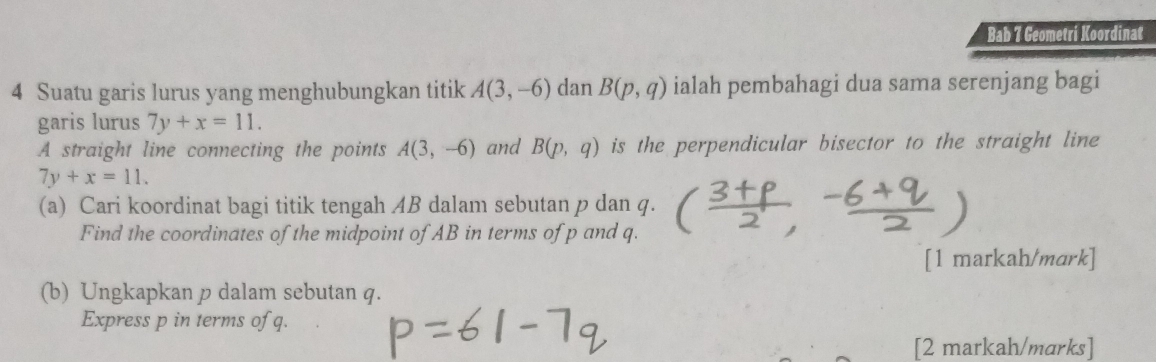 Bab 7 Geometri Koordinat 
4 Suatu garis lurus yang menghubungkan titik A(3,-6) dan B(p,q) ialah pembahagi dua sama serenjang bagi 
garis lurus 7y+x=11. 
A straight line connecting the points A(3,-6) and B(p,q) is the perpendicular bisector to the straight line
7y+x=11. 
(a) Cari koordinat bagi titik tengah AB dalam sebutan p dan q. 
Find the coordinates of the midpoint of AB in terms of p and q. 
[1 markah/mark] 
(b) Ungkapkan p dalam sebutan q. 
Express p in terms of q. 
[2 markah/marks]