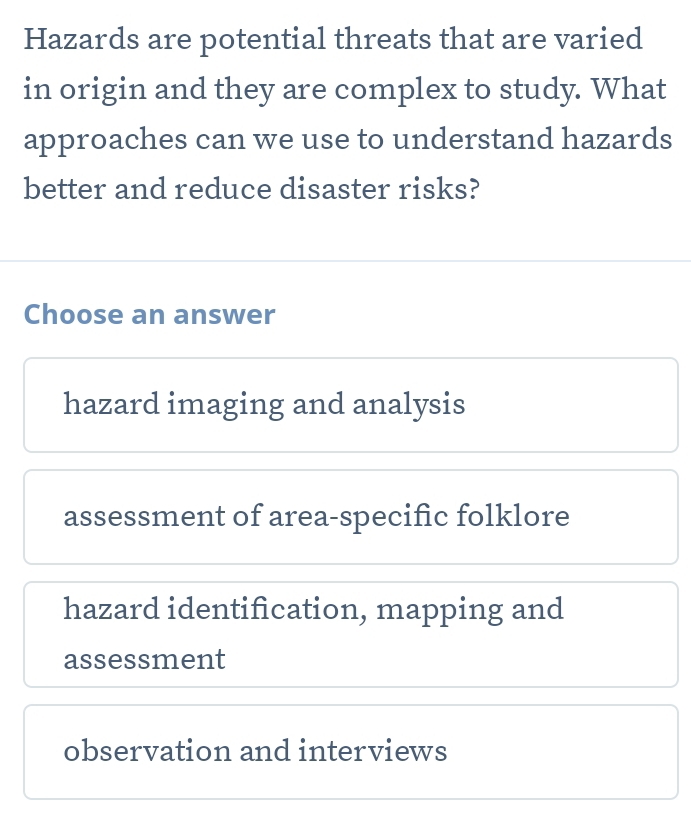 Hazards are potential threats that are varied
in origin and they are complex to study. What
approaches can we use to understand hazards
better and reduce disaster risks?
Choose an answer
hazard imaging and analysis
assessment of area-specific folklore
hazard identification, mapping and
assessment
observation and interviews