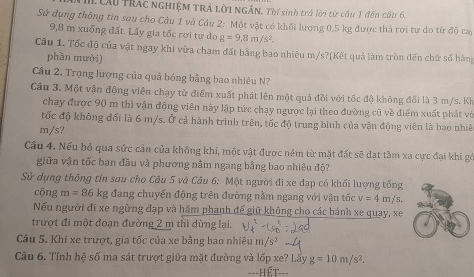 Lầu TRÁc NGHIỆM TRẢ LỜI NGẢN. Thí sinh trả lời từ câu 1 đến câu 6.
Sử dụng thông tin sau cho Câu 1 và Câu 2: Một vật có khối lượng 0,5 kg được thả rơi tự do từ độ ca
9,8 m xuống đất. Lấy gia tốc rơi tự do g=9,8m/s^2.
Câu 1. Tốc độ của vật ngay khi vừa chạm đất bằng bao nhiêu m/s?(Kết quả làm tròn đến chữ số hàng
phần mười)
Câu 2. Trọng lượng của quả bóng bằng bao nhiêu N?
Câu 3. Một vận động viên chạy từ điểm xuất phát lên một quả đồi với tốc độ không đổi là 3 m/s. Kh
chạy được 90 m thì vận động viên này lập tức chạy ngược lại theo đường cũ về điểm xuất phát vớ
tốc độ không đối là 6 m/s. Ở cả hành trình trên, tốc độ trung bình của vận động viên là bao nhiê
m/s?
Câu 4. Nếu bỏ qua sức cản của không khí, một vật được ném từ mặt đất sẽ đạt tầm xa cực đại khi gó
giữa vận tốc ban đầu và phương nằm ngang bằng bao nhiêu độ?
Sử dụng thông tin sau cho Câu 5 và Câu 6: Một người đi xe đạp có khối lượng tổng
cộng m=86kg đang chuyển động trên đường nằm ngang với vận tốc v=4m/s.
Nếu người đi xe ngừng đạp và hãm phanh đế giữ không cho các bánh xe quay, xe
trượt đi một đoạn đường 2 m thì dừng lại.
Câu 5. Khi xe trượt, gia tốc của xe bằng bao nhiêu m/s^2
Câu 6. Tính hệ số ma sát trượt giữa mặt đường và lốp xe? Lấy g=10m/s^2.
=--HẾT---