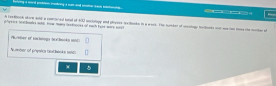 Solving a word problem involving a sum and another basic relshanship... 
___ 
A textbook store sold a combined total of 402 sociology and physics textbooks in a week. The number of sociology textbooks sold was two times the number of 
physics textbooks sold. How many textbooks of each type were sold? 
Number of sociology textbooks sold: 
Number of physics textbooks sold: 
× 。