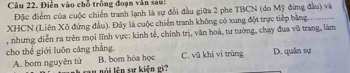 Điền vào chỗ trồng đoạn văn sau:
Đặc điểm của cuộc chiến tranh lạnh là sự đối đầu giữa 2 phe TBCN (do Mỹ đứng đầu) và
XHCN (Liên Xô đứng đầu). Đây là cuộc chiến tranh không có xung đột trực tiếp bằng..........
, nhưng diễn ra trên mọi lĩnh vực: kinh tế, chính trị, văn hoá, tư tưởng, chạy đua vũ trang, làm
cho thế giới luôn căng thắng. D. quân sự
A. bom nguyên tử B. bom hóa học C. vũ khí vi trùng
u nói lên sự kiên gì?