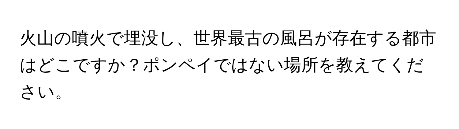 火山の噴火で埋没し、世界最古の風呂が存在する都市はどこですか？ポンペイではない場所を教えてください。