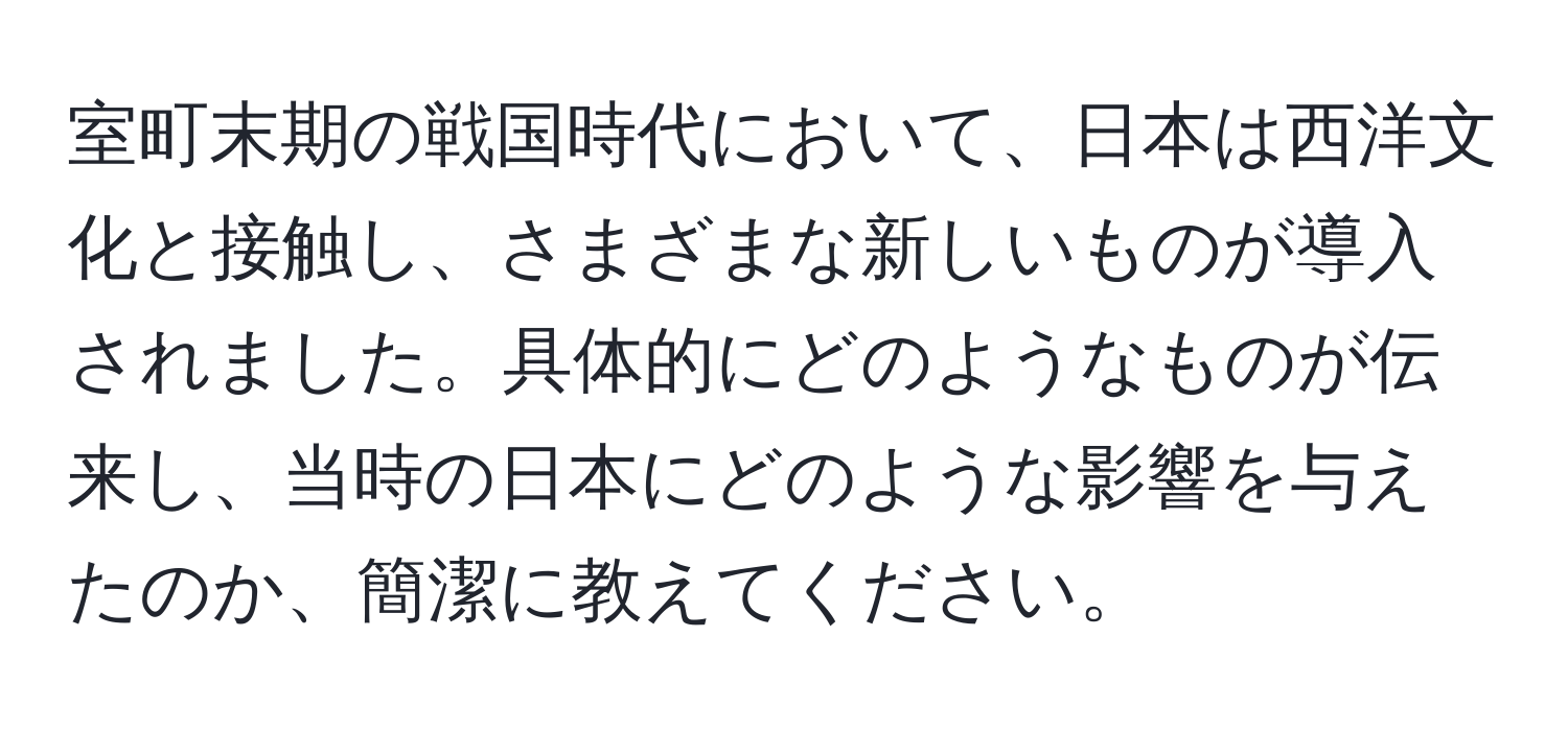 室町末期の戦国時代において、日本は西洋文化と接触し、さまざまな新しいものが導入されました。具体的にどのようなものが伝来し、当時の日本にどのような影響を与えたのか、簡潔に教えてください。