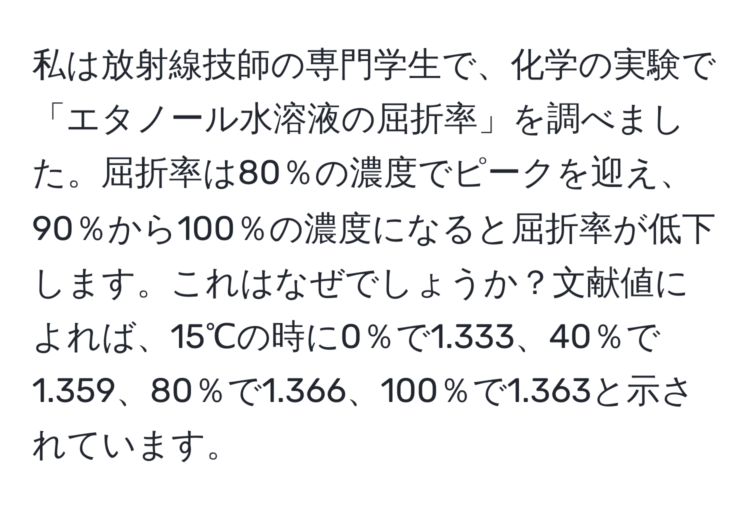 私は放射線技師の専門学生で、化学の実験で「エタノール水溶液の屈折率」を調べました。屈折率は80％の濃度でピークを迎え、90％から100％の濃度になると屈折率が低下します。これはなぜでしょうか？文献値によれば、15℃の時に0％で1.333、40％で1.359、80％で1.366、100％で1.363と示されています。