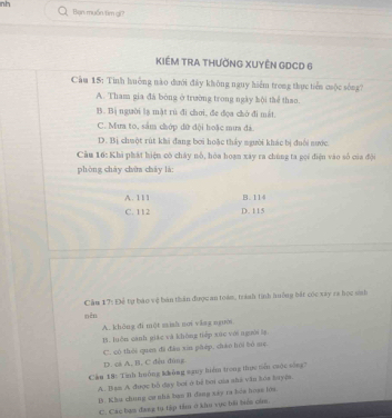 nh
Bạn muốn/tim gi?
KIÉM TRA THƯỜNG XUYÊN GDCD 6
Cầu 15: Tinh huởng nào dưới đây không nguy hiểm trong thực tiền cuộc sống?
A. Tham gia đá bóng ở trường trong ngày hội thể thao.
B. Bị người lạ mặt rủ đi chơi, đe đọa chờ đi mắt.
C. Mưa to, sắm chớp đữ đội hoặc mưa đá.
D. Bị chuột rút khi đang bơi hoặc thấy người khác bị đuổi nước
Cầu 16: Khi phát hiện có chây nổ, hòa hoạn xây ra chúng ta gọi điện vào số của đội
phòng cháy chữa chây là:
A. 111 B. 114
C. 112 D. 115
Cầu 17: Để tự báo vệ bản thần được an toám, tránh tính huởng bắt cóc xay ra học sinh
nên
A. khǎng di một mish nơi ying nguời
15. luôn cánh giác và khòng tiếp xúc với nguời l.
C. có thèi quen đi đào xīn phép, cháo hói bó sẹ.
D. cs A, B. C dều dùng
Cầu 18: Tinh huông không sguy hiểm trong thực tn cuộc sòng?
A. Ban A được bố đay boi ở bể bơi uĩa sha văn toa tuyệa.
B. Khu chung cư nhà bạn B1 đang sáy ra bỏa hoạe lớa.
C. Các bạn đang tụ tập tầm ở khọ vục bối biển cùn.
