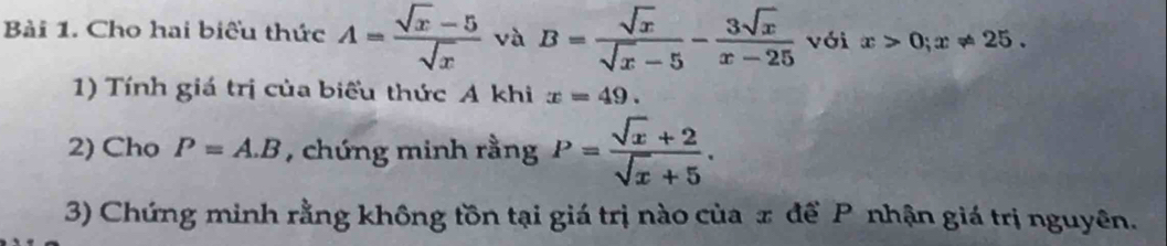 Cho hai biểu thức A= (sqrt(x)-5)/sqrt(x)  và B= sqrt(x)/sqrt(x)-5 - 3sqrt(x)/x-25  với x>0; x!= 25. 
1) Tính giá trị của biểu thức A khi x=49. 
2) Cho P=A.B , chứng minh rằng P= (sqrt(x)+2)/sqrt(x)+5 . 
3) Chứng minh rằng không tồn tại giá trị nào của x đề P nhận giá trị nguyên.