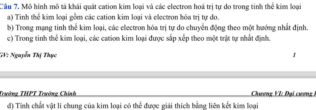 Mô hình mô tả khái quát cation kim loại và các electron hoá trị tự do trong tinh thể kim loại 
a) Tinh thể kim loại gồm các cation kim loại và electron hóa trị tự do. 
b) Trong mạng tinh thể kim loại, các electron hóa trị tự do chuyển động theo một hướng nhất định. 
c) Trong tinh thể kim loại, các cation kim loại được sắp xếp theo một trật tự nhất định. 
GV: Nguyễn Thị Thục 1 
Trường THPT Trường Chinh Chương VI: Đại cương I 
d) Tính chất vật lí chung của kim loại có thể được giải thích bằng liên kết kim loại