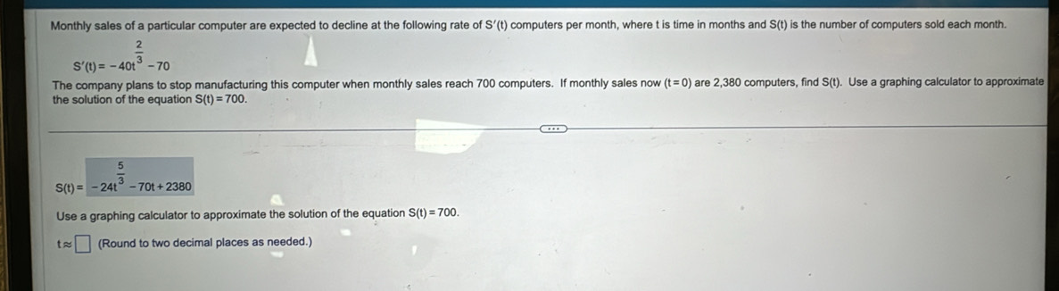 Monthly sales of a particular computer are expected to decline at the following rate of S'(t) computers per month, where t is time in months and S(t) is the number of computers sold each month.
S'(t)=-40t^(frac 2)3-70
The company plans to stop manufacturing this computer when monthly sales reach 700 computers. If monthly sales now (t=0) are 2,380 computers, find S(t). Use a graphing calculator to approximate 
the solution of the equation S(t)=700.
S(t)=-24t^(frac 5)3-70t+2380
Use a graphing calculator to approximate the solution of the equation S(t)=700.
tapprox □ (Round to two decimal places as needed.)