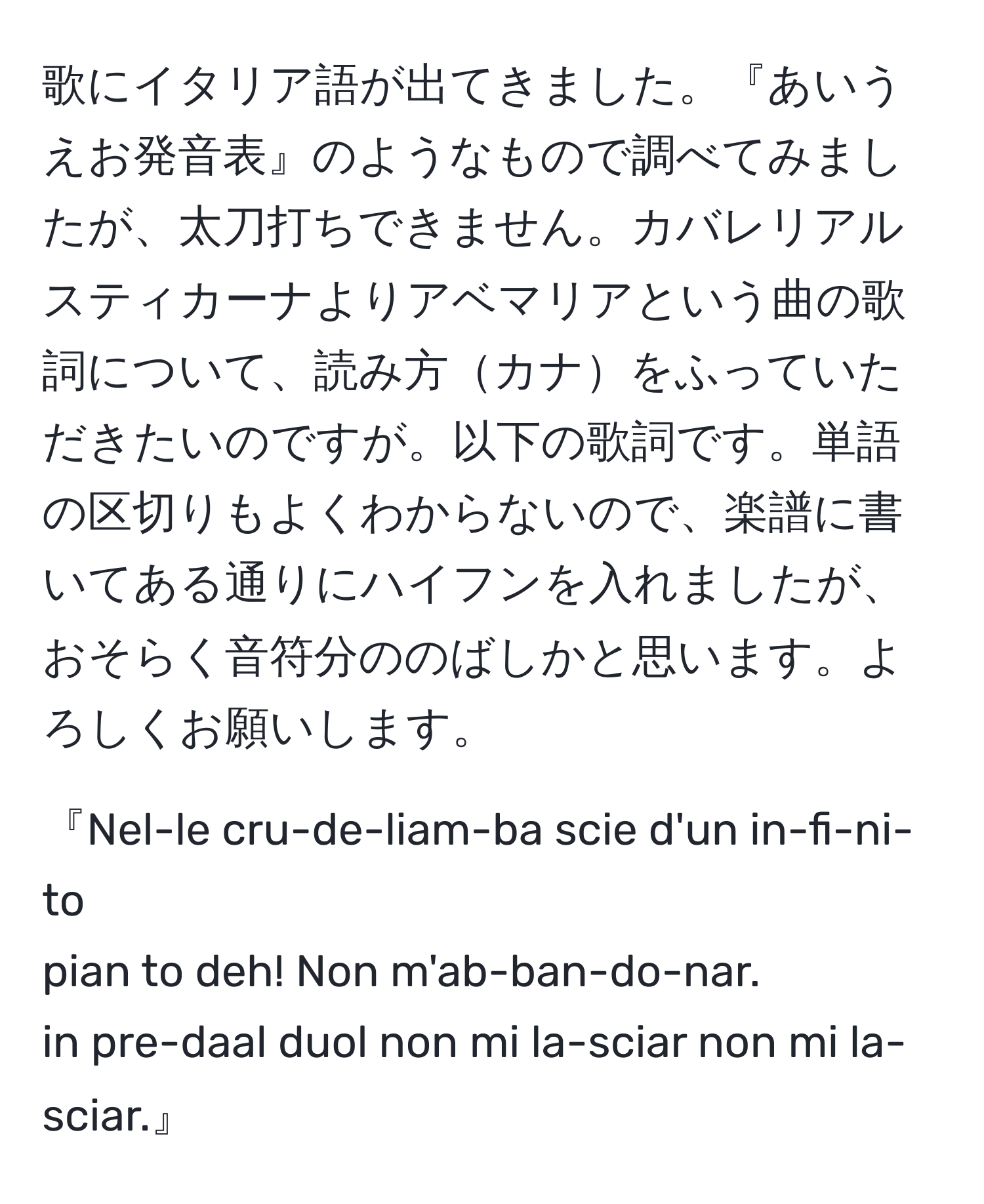 歌にイタリア語が出てきました。『あいうえお発音表』のようなもので調べてみましたが、太刀打ちできません。カバレリアルスティカーナよりアベマリアという曲の歌詞について、読み方カナをふっていただきたいのですが。以下の歌詞です。単語の区切りもよくわからないので、楽譜に書いてある通りにハイフンを入れましたが、おそらく音符分ののばしかと思います。よろしくお願いします。

『Nel-le cru-de-liam-ba  scie d'un in-fi-ni-to 
pian to deh!  Non m'ab-ban-do-nar.
in pre-daal duol  non mi la-sciar non mi la-sciar.』