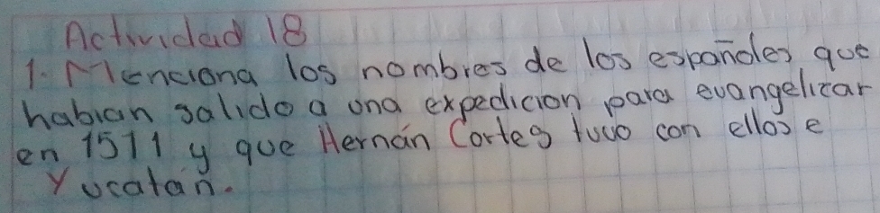 Actividad 18 
1. Menciona los nombres de los espanoles que 
habian salido a ond expedicion pare evangelicar 
en 1511 y que Hernan Corles towo con ellos e 
Yucatan.