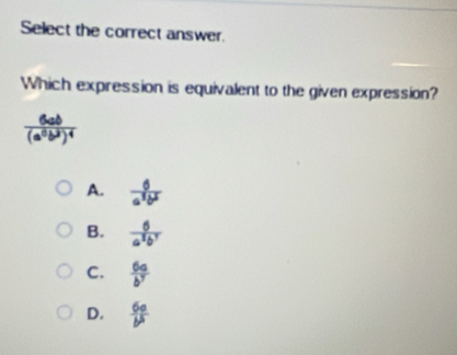 Select the correct answer.
Which expression is equivalent to the given expression?
frac 6ab(a^6b^3)^4
A.  6/a^2b^2 
B.  6/a^3b^7 
C.  6a/b^7 
D.  6a/b^5 