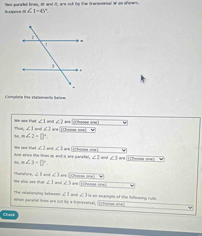 Two parallel lines, M and 7, are cut by the transversal W as shown. 
Suppose m∠ 1=45°. 
Complete the statements below. 
We see that ∠ 1 and ∠ 2 are (Choose one) 
Thus, ∠ 1 and ∠ 2 are [(Choose one) 
So, m∠ 2=□°. 
We see that ∠ 2 and ∠ 3 are (Choose one) 
And since the lines m and η are parallel, ∠ 2 and ∠ 3 are (Choose one) 
So, m∠ 3=□°. 
Therefore, ∠ Y and ∠ 3 are [(Choose one) 
We also see that ∠ 1 and ∠ 3 are [(Choose one) 
The relationship between ∠ 1 and ∠ 3 is an example of the following rule. 
When parallel lines are cut by a transversal, [(Choose one) 
Check