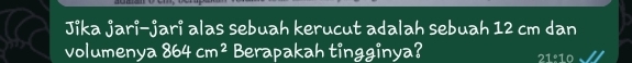 Jika jari-jari alas sebuah kerucut adalah sebuah 12 cm dan 
volumenya 864cm^2 Berapakah tingginya?
21:10