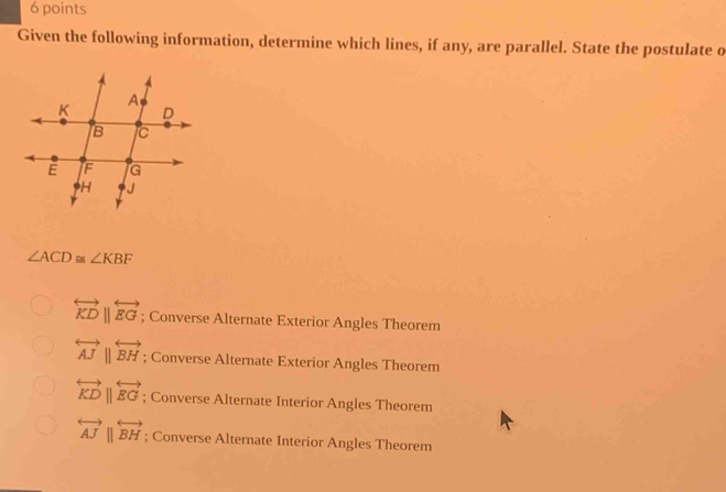 Given the following information, determine which lines, if any, are parallel. State the postulate o
∠ ACD≌ ∠ KBF
overleftrightarrow KDbeginvmatrix endvmatrix overleftrightarrow EG; Converse Alternate Exterior Angles Theorem
overleftrightarrow AJparallel overleftrightarrow BH; Converse Alternate Exterior Angles Theorem
overleftrightarrow KDbeginvmatrix endvmatrix overleftrightarrow EG; Converse Alternate Interior Angles Theorem
overleftrightarrow AJparallel overleftrightarrow BH; Converse Alternate Interior Angles Theorem