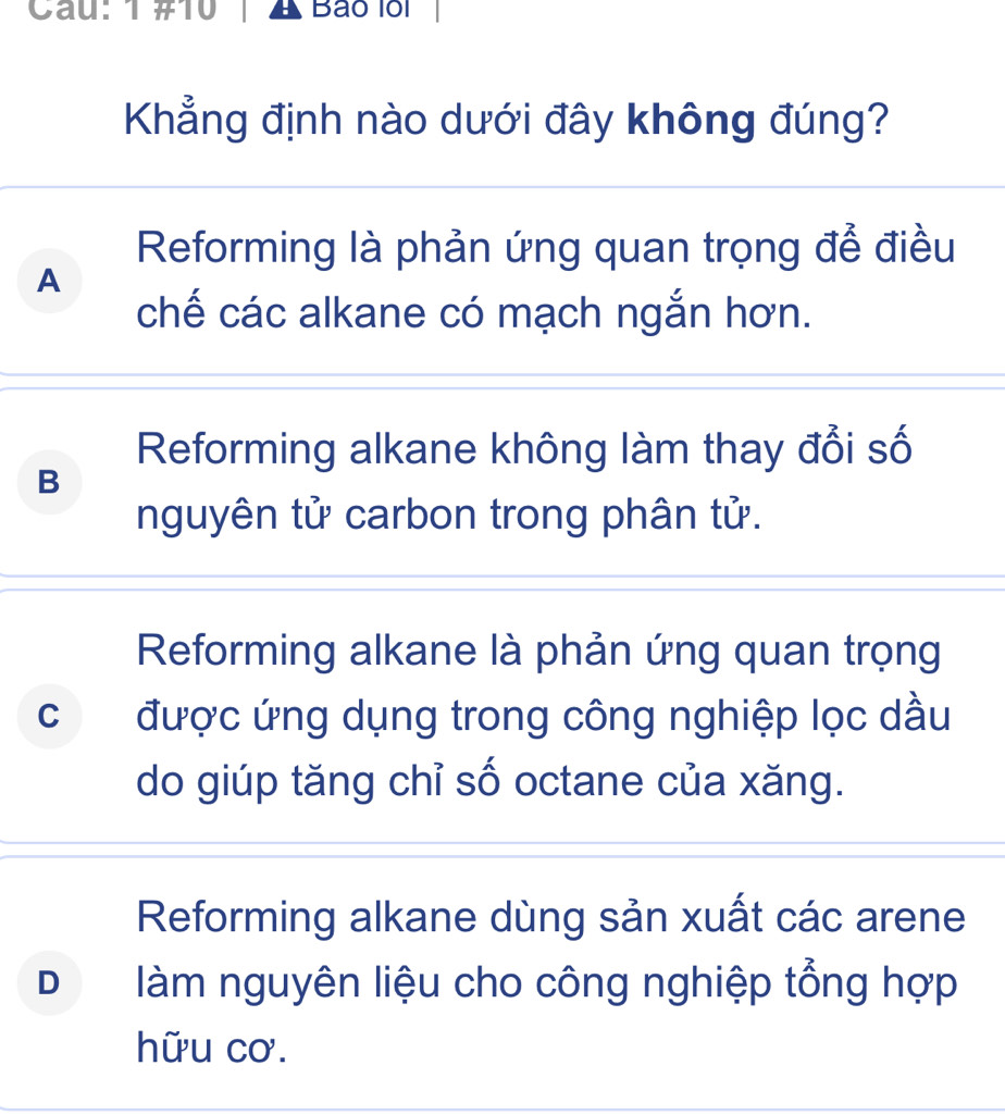 Cau: 1 #10 Bão lồi
Khẳng định nào dưới đây không đúng?
Reforming là phản ứng quan trọng để điều
A
chế các alkane có mạch ngắn hơn.
Reforming alkane không làm thay đổi số
B
nguyên tử carbon trong phân tử.
Reforming alkane là phản ứng quan trọng
c được ứng dụng trong công nghiệp lọc dầu
do giúp tăng chỉ số octane của xăng.
Reforming alkane dùng sản xuất các arene
D làm nguyên liệu cho công nghiệp tổng hợp
hữu cơ.