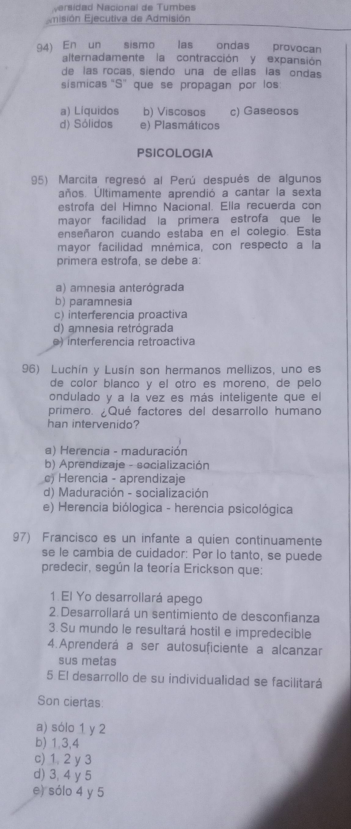 ersídad Nacional de Tumbes
Emisión Ejecutiva de Admisión
94) En un sismo las ondas €£ provocan
alternadamente la contracción y expansión
de las rocas, siendo una de ellas las ondas
sísmicas “S” que se propagan por los:
a) Líquidos b) Viscosos c) Gaseosos
d) Sólidos e) Plasmáticos
PSICOLOGIA
95) Marcita regresó al Perú después de algunos
años. Últimamente aprendió a cantar la sexta
estrofa del Himno Nacional. Ella recuerda con
mayor facilidad la primera estrofa que le
enseñaron cuando estaba en el colegio. Esta
mayor facilidad mnémica, con respecto a la
primera estrofa, se debe a:
a) amnesia anterógrada
b) paramnesia
c) interferencia proactiva
d) amnesia retrógrada
e) interferencia retroactiva
96) Luchín y Lusín son hermanos mellizos, uno es
de color blanco y el otro es moreno, de pelo
ondulado y a la vez es más inteligente que el
primero. ¿Qué factores del desarrollo humano
han intervenido?
a) Herencia - maduración
b) Aprendizaje - socialización
c) Herencia - aprendizaje
d) Maduración - socialización
e) Herencia biólogica - herencia psicológica
97) Francisco es un infante a quien continuamente
se le cambia de cuidador: Pør lo tanto, se puede
predecir, según la teoría Erickson que:
1 El Yo desarrollará apego
2. Desarrollará un sentimiento de desconfianza
3. Su mundo le resultará hostil e impredecible
4.Aprenderá a ser autosuficiente a alcanzar
sus metas
5 El desarrollo de su individualidad se facilitará
Son ciertas:
a) sólo 1 y 2
b) 1.3,4
c) 1, 2 y 3
d) 3, 4 y 5
e) sólo 4 y 5