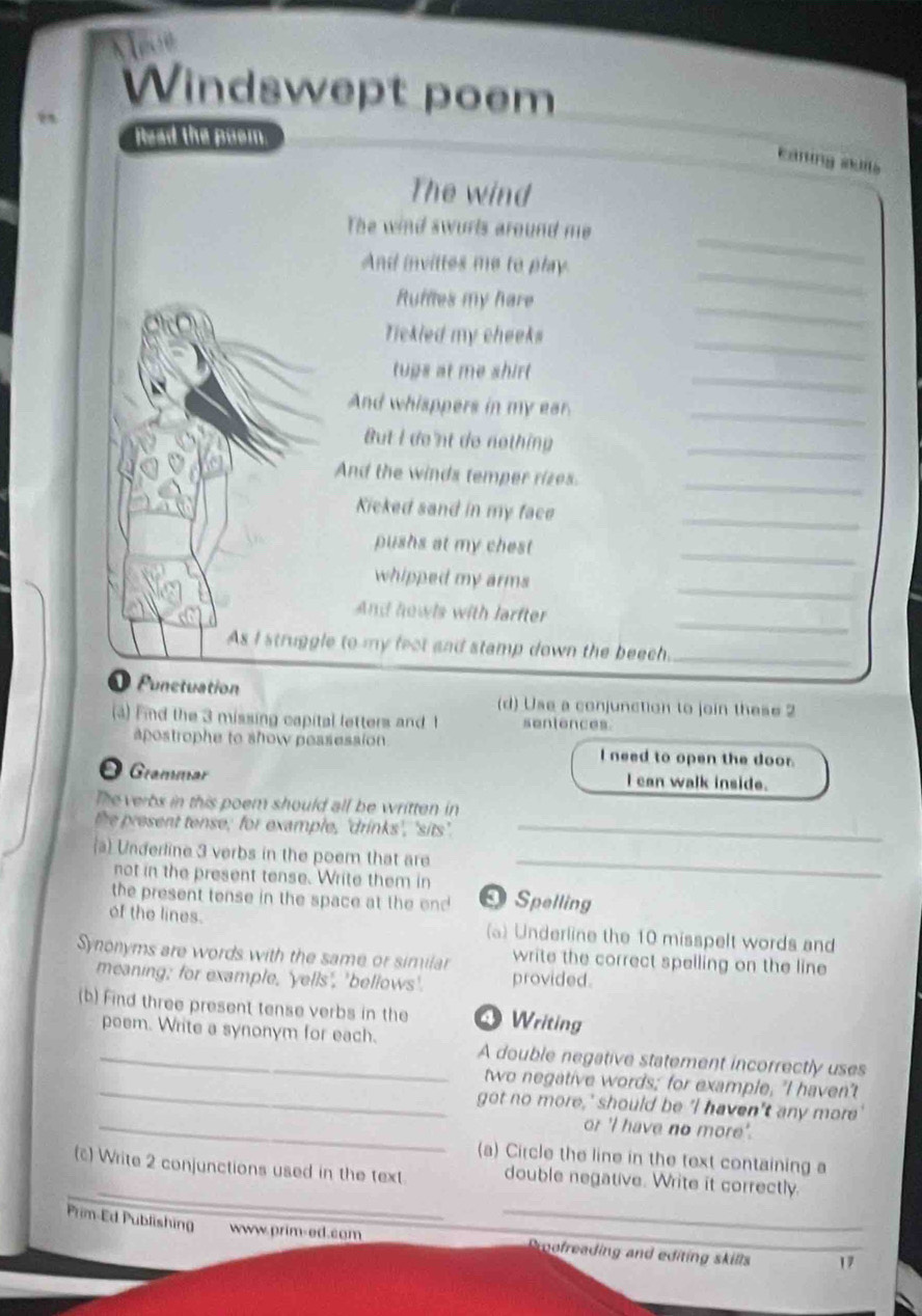 Windswept poem 
Read the poom 
caning sklls 
The wind 
The wind swurls around me 
_ 
And invittes me to play. 
_ 
_ 
Ruffles my hare 
_ 
Tickled my cheeks 
tups at me shirt 
_ 
And whisppers in my ear._ 
But I de nt do nothing_ 
And the winds temper rizes. 
_ 
Kicked sand in my face 
_ 
pushs at my chest 
_ 
_ 
whipped my arms 
_ 
And howls with larfter 
As I struggle to my fect and stamp down the beech_ 
Punctuation 
(d) Use a conjunction to join these 2 
(a) Fnd the 3 missing capital letters and 1 sentences 
apostrophe to show possession. l need to open the door. 
Ö Grammar I can walk inside. 
The verbs in this poem should all be written in 
the present tense; for example, 'drinks', 'sits._ 
a) Underline 3 verbs in the poem that are 
not in the present tense. Write them in 
_ 
the present tense in the space at the end Spelling 
of the lines. (a) Underline the 10 misspelt words and 
Synonyms are words with the same or similar write the correct spelling on the line 
meaning; for example, 'yells', "bellows'. provided. 
(b) Find three present tense verbs in the Writing 
_peem. Write a synonym for each. A double negative statement incorrectly uses 
_ 
two negative words; for example, "I haven't 
got no more,' should be 'I haven't any more' 
_or 'I have no more'. 
(a) Circle the line in the text containing a 
_ 
_ 
(c) Write 2 conjunctions used in the text double negative. Write it correctly. 
Prim-Ed Publishing www.prim-ed.com mofreading and editing skills 17