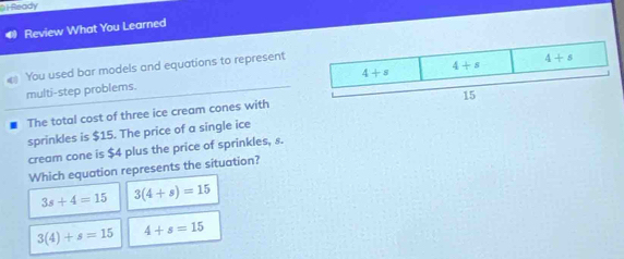 a i Ready
Review What You Learned
You used bar models and equations to represent
multi-step problems.
The total cost of three ice cream cones with
sprinkles is $15. The price of a single ice
cream cone is $4 plus the price of sprinkles, s.
Which equation represents the situation?
3s+4=15 3(4+s)=15
3(4)+s=15 4+s=15