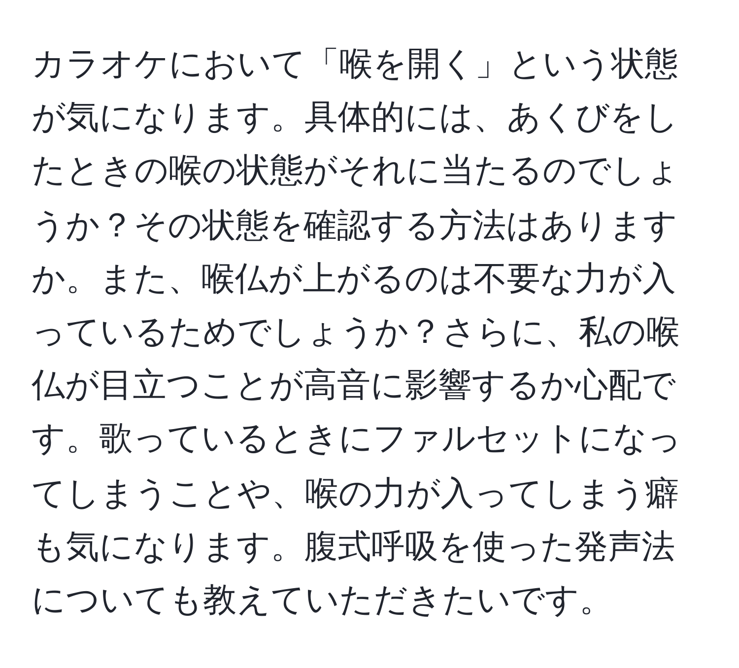 カラオケにおいて「喉を開く」という状態が気になります。具体的には、あくびをしたときの喉の状態がそれに当たるのでしょうか？その状態を確認する方法はありますか。また、喉仏が上がるのは不要な力が入っているためでしょうか？さらに、私の喉仏が目立つことが高音に影響するか心配です。歌っているときにファルセットになってしまうことや、喉の力が入ってしまう癖も気になります。腹式呼吸を使った発声法についても教えていただきたいです。