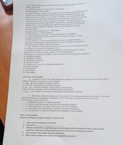 pattem objectively. 51. It calls for systematic iamination form of communication to docurment
A. Content analyss C. Focus Group interviwin)
B. Naratolopy D. Observation 12. Tie insviewer creases a parmissive enveronment, ask focused questions in
order to ensourage discussian and the wenecsias of a flozing ap inions on 
points of view. It involives 7-10, at times 6 11 seople, who are unfamilial wi
one asother and have bear selected because ther shur caain churacle sho
that are relevant to the research inquily or problemn. This imenn over ate
conducied aivaral timtes with diefferent indivi duals so that the researcher can
iteraly tranas in the perception and opittions expressed which are nevealed
through careful, a eratic analysis. What kind of qualitative research
descrzes such?
B. Nameolopy D. Content analys l A. Foces Gmue Imeviewing C. Observation
13. The following are streapth of Qualinative Research, EXCEPT
condition and the like. A. It offers severst avenues to understand shesomana, behavior, zuman
B. It can build on, or even develop theores through cassismet themes.
categories, relaonshipe, interelationships that are cristallized during the
deta gathering and data analyais processes.
C. Total immersion in the naturel seting of the research con be timeconsuming.
and hedious, and respurce-draining, as well,
D. Qualitative research can offer the best light on or beat aessers to certain
phenomena- social, economic, polisical or even pychologica.
A. Inductive Anałyais 14. Which of the following is NOT a major characiaristic of a qualitative research?
D. Dynamic Bystem C. Quantitative Aralysis II. Qualitative Antalyais
A Phenomenolouy 15. Which is not a type of a Qualitative Research?
C. Case Studr D. Observation B . Ethnogra h
TEST-I FILL IN THE DLANKS a. Directions. Fill out the blank spaces by referring to the clues and guessing the word's being
defined. Write your answers on your notebook.
1. _um_ _g_mg -to make a thorough search
2. a_n_ a_v_ -exhibiting or producing comes on
3. _re_ _e_ -a picture, drawing, image used as a decoration
4. #_n_æ_p -a diagram seed to visually organtre inforration
5. I _m_k_ _i_n-the act ar process of introducing new idees and methodi
b. Directions: Read the senences. Put a check (√') on the space before the number if you think
your answers on your notebock. that the sentence is a descspsion of research. Put a cross (X) if you think that it is not. Write
_1. Research must be humedly conducled
2. There should be enough data before conducting research.
3. The reseercher most have a final say in his of her findings
_4. The cause why students fail in quizzes are worth researching.
_5. Amy conowwn or issue confronted by the students is researchable.
TEST —IN DISCUSSION
Analyre and Explain the given situation. (5 peiets each)
2. Reseach is E. Why research important in daily life?
 
3. Despite health efforts, significant gaps and challenges while the world faces this covid-19 global
pandernic. What do you think could be the role of research in sohing this problem?
4. Give at leat 3 observable clasroom problems?
5. What is the strength and weaknesses of qualitative research?