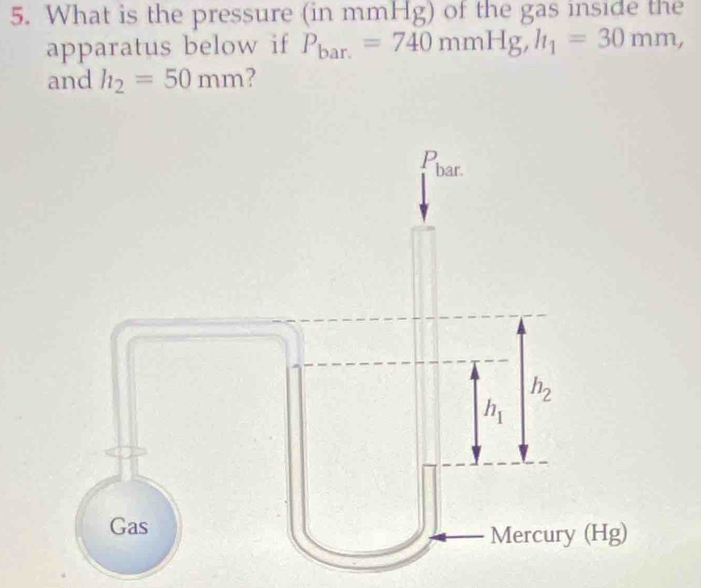 What is the pressure (in mmHg) of the gas inside the 
apparatus below if P_bar.=740mmHg, h_1=30mm, 
and h_2=50mm 2 
P bar.
h_2
h_1
Gas 
Mercury (Hg)