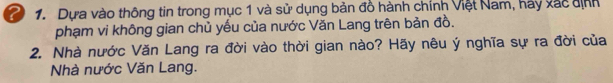 Dựa vào thông tin trong mục 1 và sử dụng bản đồ hành chính Việt Nam, hảy xắc định 
phạm vi không gian chủ yếu của nước Văn Lang trên bản đồ. 
2. Nhà nước Văn Lang ra đời vào thời gian nào? Hãy nêu ý nghĩa sự ra đời của 
Nhà nước Văn Lang.