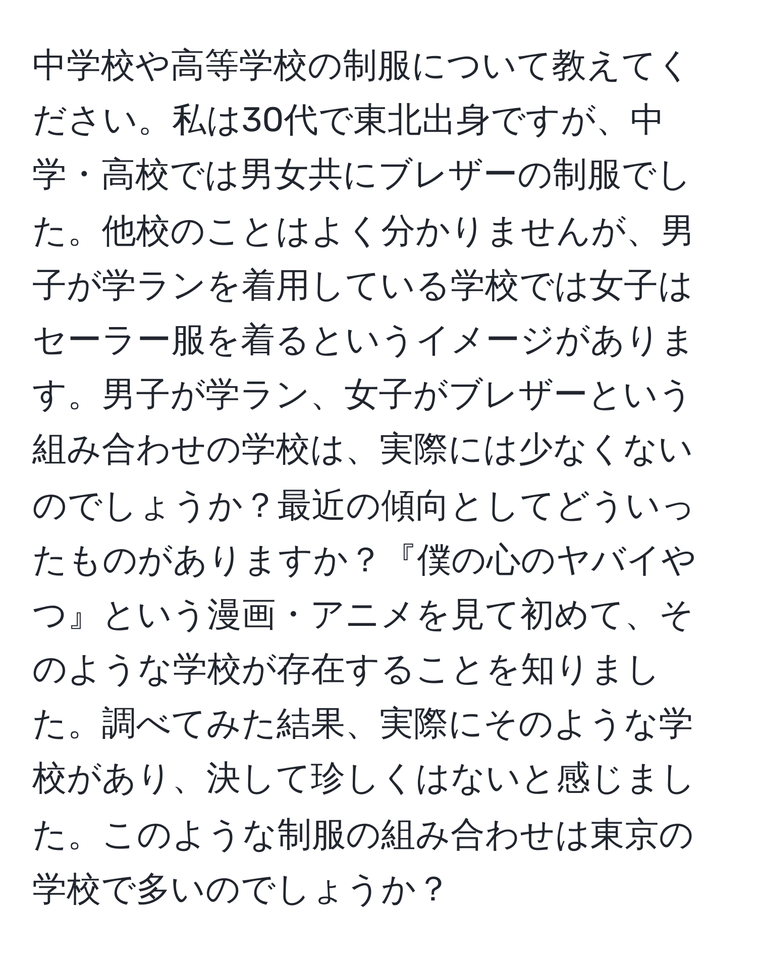 中学校や高等学校の制服について教えてください。私は30代で東北出身ですが、中学・高校では男女共にブレザーの制服でした。他校のことはよく分かりませんが、男子が学ランを着用している学校では女子はセーラー服を着るというイメージがあります。男子が学ラン、女子がブレザーという組み合わせの学校は、実際には少なくないのでしょうか？最近の傾向としてどういったものがありますか？『僕の心のヤバイやつ』という漫画・アニメを見て初めて、そのような学校が存在することを知りました。調べてみた結果、実際にそのような学校があり、決して珍しくはないと感じました。このような制服の組み合わせは東京の学校で多いのでしょうか？