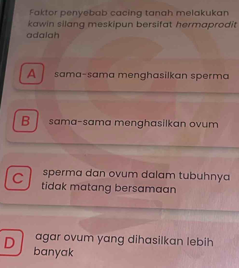 Faktor penyebab cacing tanah melakukan
kawin silang meskipun bersifat hermaprodit 
adalah
A sama-sama menghasilkan sperma
B sama-sama menghasilkan ovum
sperma dan ovum dalam tubuhnya
C tidak matang bersamaan
D agar ovum yang dihasilkan lebih
banyak