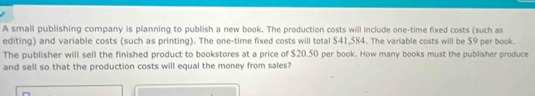 A small publishing company is planning to publish a new book. The production costs will include one-time fixed costs (such as 
editing) and variable costs (such as printing). The one-time fixed costs will total $41,584. The variable costs will be $9 per book. 
The publisher will sell the finished product to bookstores at a price of $20.50 per book. How many books must the publisher produce 
and sell so that the production costs will equal the money from sales?