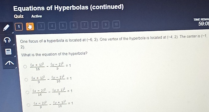 Equations of Hyperbolas (continued)
Quiz Active
TIME REMAI
1 3 4 5 6 7 B 9 10 59:0
One focus of a hyperbola is located at (-6,2). One vertex of the hyperbola is located at (-4,2) The center is (-1
2).
What is the equation of the hyperbola?
frac (x+1)^216-frac (y-2)^29=1
frac (x+1)^29-frac (y-2)^216=1
frac (x-2)^216-frac (y+1)^29=1
frac (x-2)^29-frac (y+1)^216=1