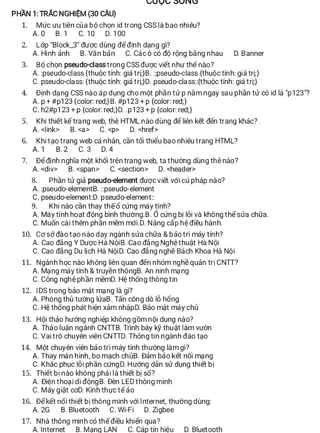 PHAN 1: TRÁC NGHIỆM (30 CÂU)
1. Mức ưu tiên của bộ chọn id trong CSS là bao nhiêu?
A. 0 B. 1 C. 10 D. 100
2. Lớp "Block 3'' được dùng để định dạng gì?
A. Hình ảnh B. Văn bản C. Các ô có độ rộng bằng nhau D. Banner
3. Bộ chọn pseudo-class trong CSS được viết như thế nào?
A. :pseudo-class thuộc tính: giá trị;B. ::pseudo-class thuộc tính: giá trị;
C. pseudo-class: thuộc tính: giá tri;D.  pseudo-class::thuộc tính: giá trị;
4. Định dạng CSS nào áp dụng cho một phần tửp nằmngay sau phần tử có id là "p123"?
A. p+ #p12 23 color: red;B. #p 123+p color: red;
C. h2#p1 23+p color: r ed; D. p123+p color: red;
5. Khi thiết kế trang web, thẻ HTML nào dùng để liên kết đến trang khác?
A. B. C. D.
6. Khi tạo trang web cá nhân, cần tối thiểu bao nhiêu trang HTML?
A. 1 B. 2 C. 3 D. 4
7. Để định nghĩa một khối trên trang web, ta thường dùng thẻ nào?
A. B. C. D.
8. Phần tử giả pseudo-element được viết với cú pháp nào?
A. :pseudo-elementB. ::pseudo-element
C. pseudo-element:D. pseudo-element::
9. Khi nào cần thay thếổ cứng máy tính?
A. Máy tính hoạt động bình thường.B. Ố cứng bị lỗi và không thể sửa chữa.
C. Muốn cài thêm phần mềm mới.D. Nâng cấp hệ điều hành.
10. Cơ sở đào tạo nào dạy ngành sửa chữa & bảo trì máy tính?
A. Cao đẳng Y Dược Hà NộiB. Cao đẳng Nghệ thuật Hà Nội
C. Cao đẳng Du lịch Hà NộiD. Cao đẳng nghề Bách Khoa Hà Nội
11. Ngành học nào không liên quan đến nhóm nghề quản trị CNTT?
A. Mạng máy tính & truyền thôngB. An ninh mạng
C. Công nghệ phần mềmD. Hệ thống thông tin
12. IDS trong bảo mật mạng là gì?
A. Phòng thủ tường lửaB. Tấn công dò lỗ hổng
C. Hệ thống phát hiện xâm nhậpD. Bảo mật máy chủ
13. Hội thảo hướng nghiệp không gồm nội dung nào?
A. Thảo luận ngành CNTTB. Trình bày kỹ thuật làm vườn
C. Vai trò chuyên viên CNTTD. Thông tin ngành đào tạo
14. Một chuyên viên bảo trì máy tính thường làm gì?
A. Thay màn hình, bo mạch chủB. Đảm bảo kết nối mạng
C. Khắc phục lỗi phần cứngD. Hướng dẫn sử dụng thiết bị
15. Thiết bị nào không phải là thiết bị số?
A. Điện thoại di động B. Đèn LED thông minh
C. Máy giặt cơD. Kính thực tếảo
16. Để kết nối thiết bị thông minh với Internet, thường dùng:
A. 2G B. Bluetooth C. Wi-Fi D. Zigbee
17. Nhà thông minh có thể điều khiển qua?
A. Internet B. Mạng LAN C. Cáp tín hiệu D. Bluetooth