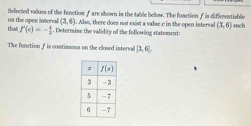 xampres
Selected values of the function f are shown in the table below. The function f is differentiable
on the open interval (3,6). Also, there does not exist a value c in the open interval (3,6) such
that f'(c)=- 4/3 . Determine the validity of the following statement:
The function f is continuous on the closed interval [3,6].