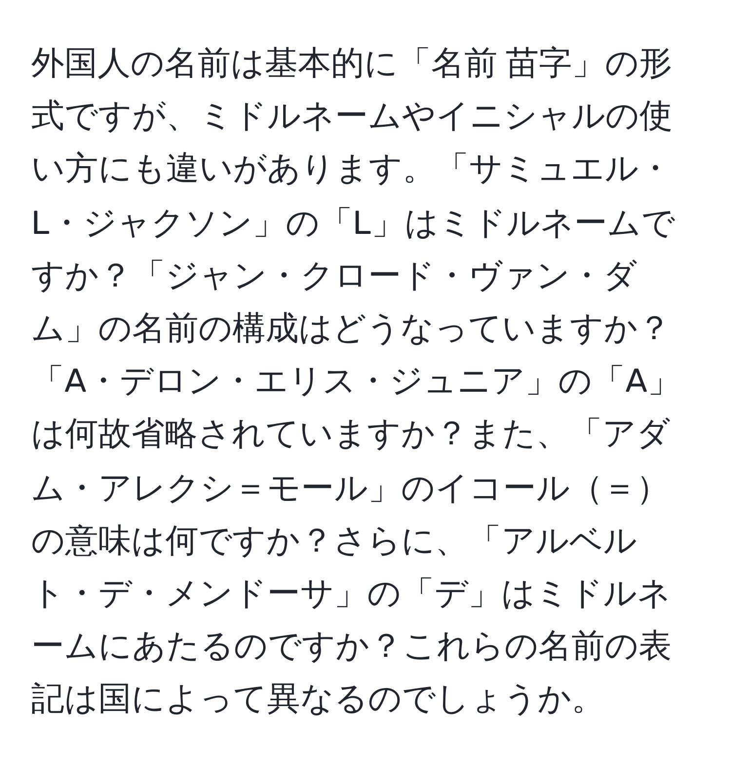 外国人の名前は基本的に「名前 苗字」の形式ですが、ミドルネームやイニシャルの使い方にも違いがあります。「サミュエル・L・ジャクソン」の「L」はミドルネームですか？「ジャン・クロード・ヴァン・ダム」の名前の構成はどうなっていますか？「A・デロン・エリス・ジュニア」の「A」は何故省略されていますか？また、「アダム・アレクシ＝モール」のイコール＝の意味は何ですか？さらに、「アルベルト・デ・メンドーサ」の「デ」はミドルネームにあたるのですか？これらの名前の表記は国によって異なるのでしょうか。