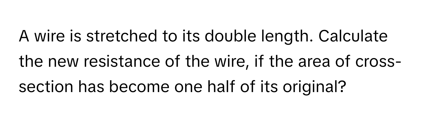 A wire is stretched to its double length. Calculate the new resistance of the wire, if the area of cross-section has become one half of its original?