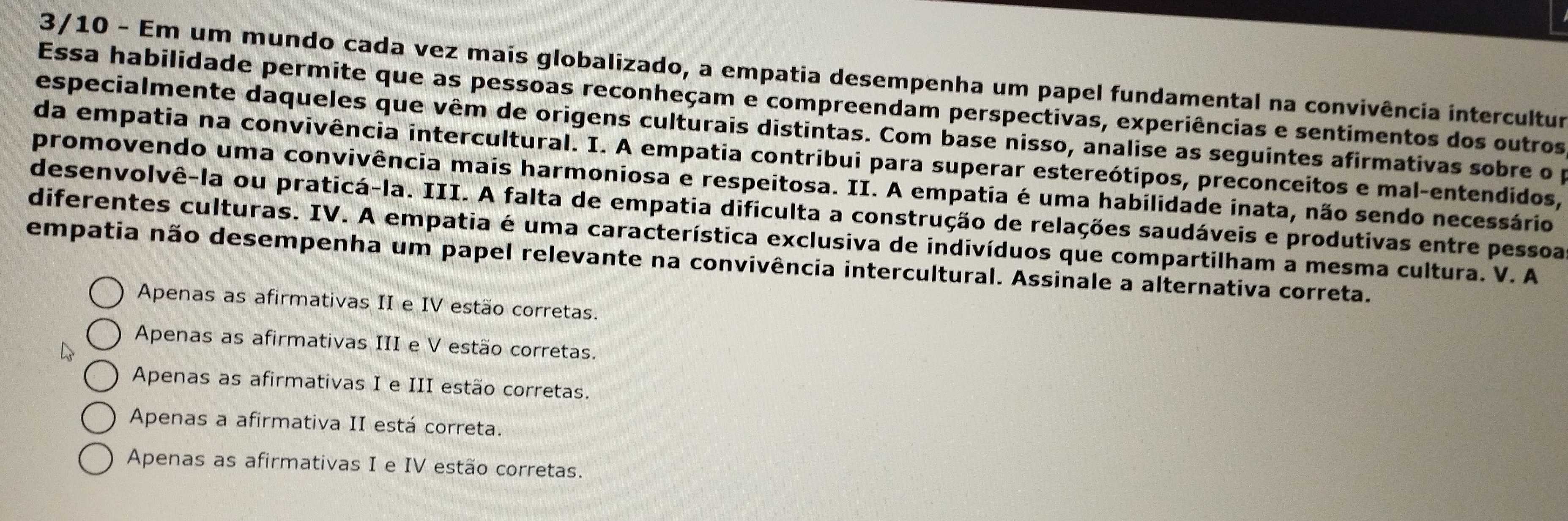 3/10 - Em um mundo cada vez mais globalizado, a empatia desempenha um papel fundamental na convivência intercultur
Essa habilidade permite que as pessoas reconheçam e compreendam perspectivas, experiências e sentimentos dos outros
especialmente daqueles que vêm de origens culturais distintas. Com base nisso, analise as seguintes afirmativas sobre o p
da empatia na convivência intercultural. I. A empatia contribui para superar estereótipos, preconceitos e mal-entendidos,
promovendo uma convivência mais harmoniosa e respeitosa. II. A empatia é uma habilidade inata, não sendo necessário
desenvolvê-la ou praticá-la. III. A falta de empatia dificulta a construção de relações saudáveis e produtivas entre pessoa
diferentes culturas. IV. A empatia é uma característica exclusiva de indivíduos que compartilham a mesma cultura. V. A
empatia não desempenha um papel relevante na convivência intercultural. Assinale a alternativa correta.
Apenas as afirmativas II e IV estão corretas.
Apenas as afirmativas III e V estão corretas.
Apenas as afirmativas I e III estão corretas.
Apenas a afirmativa II está correta.
Apenas as afirmativas I e IV estão corretas.