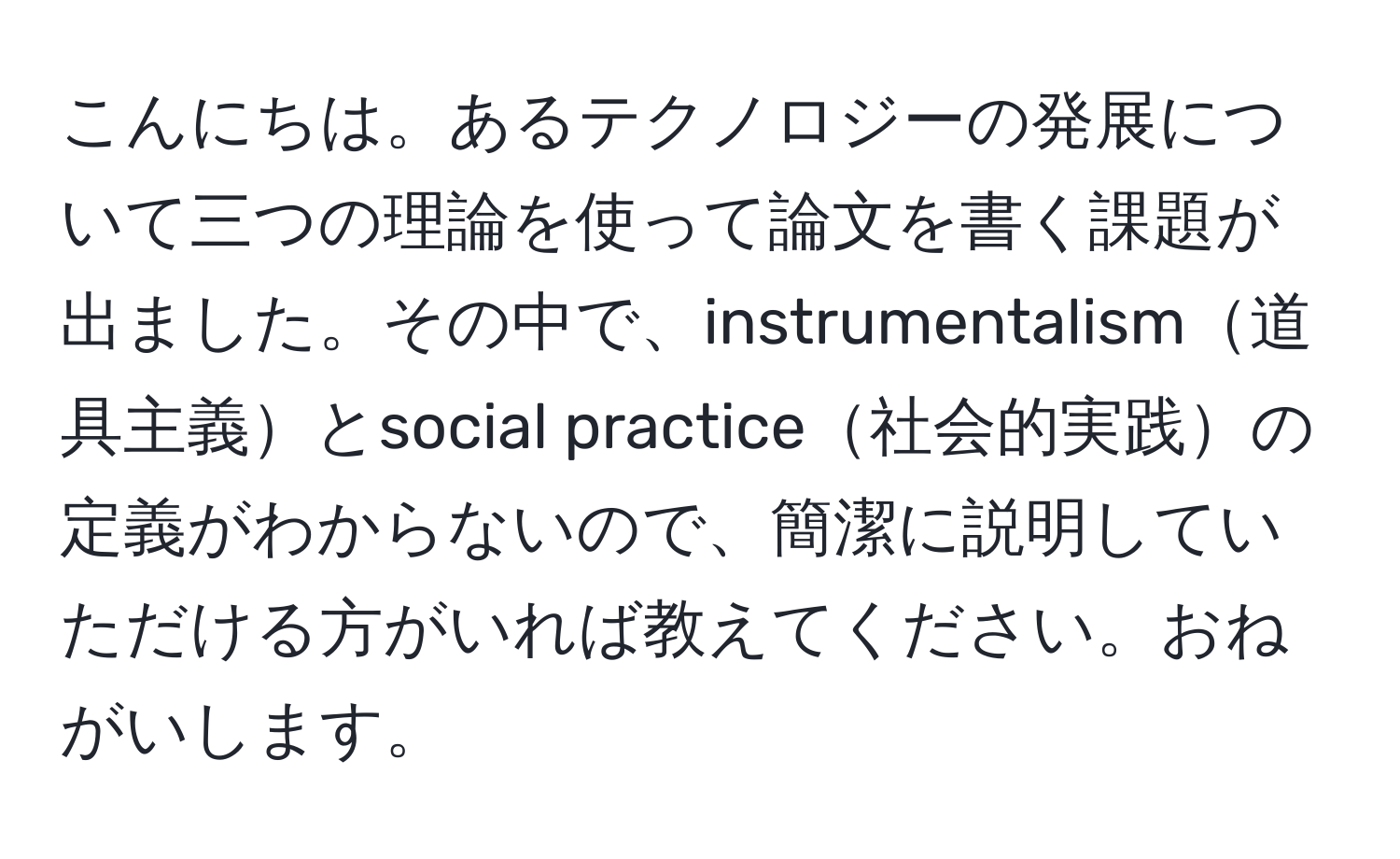 こんにちは。あるテクノロジーの発展について三つの理論を使って論文を書く課題が出ました。その中で、instrumentalism道具主義とsocial practice社会的実践の定義がわからないので、簡潔に説明していただける方がいれば教えてください。おねがいします。