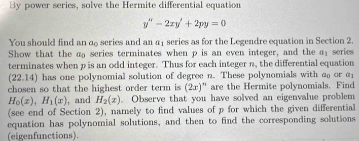 By power series, solve the Hermite differential equation
y''-2xy'+2py=0
You should find an a series and an a_1 series as for the Legendre equation in Section 2. 
Show that the a₀ series terminates when p is an even integer, and the a_1 series 
terminates when p is an odd integer. Thus for each integer n, the differential equation 
(22.14) has one polynomial solution of degree n. These polynomials with @₀ or a_1
chosen so that the highest order term is (2x)^n are the Hermite polynomials. Find
H_0(x), H_1(x) , and H_2(x). Observe that you have solved an eigenvalue problem 
(see end of Section 2), namely to find values of p for which the given differential 
equation has polynomial solutions, and then to find the corresponding solutions 
(eigenfunctions).