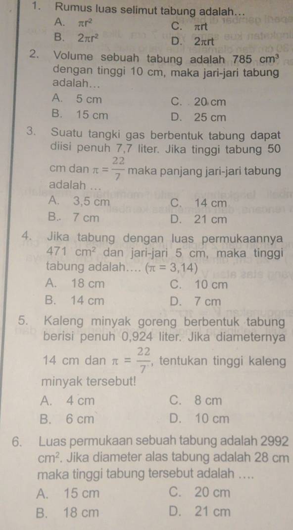 Rumus luas selimut tabung adalah..
A. π r^2 C. πrt
B. 2π r^2 D. 2πrt
2. Volume sebuah tabung adalah 785cm^3
dengan tinggi 10 cm, maka jari-jari tabung
adalah...
A. 5 cm C. 20 cm
B. 15 cm D. 25 cm
3. Suatu tangki gas berbentuk tabung dapat
diisi penuh 7,7 liter. Jika tinggi tabung 50
cm dan π = 22/7  maka panjang jari-jari tabung
adalah ...
A. 3,5 cm C. 14 cm
B. 7 cm D. 21 cm
4. Jika tabung dengan luas permukaannya
471cm^2 dan jari-jari 5 cm, maka tinggi
tabung adalah.... (π =3,14)
A. 18 cm C. 10 cm
B. 14 cm D. 7 cm
5. Kaleng minyak goreng berbentuk tabung
berisi penuh 0,924 liter. Jika diameternya
14 cm dan π = 22/7  , tentukan tinggi kaleng
minyak tersebut!
A. 4 cm C. 8 cm
B. 6 cm D. 10 cm
6. Luas permukaan sebuah tabung adalah 2992
cm^2. Jika diameter alas tabung adalah 28 cm
maka tinggi tabung tersebut adalah ....
A. 15 cm C. 20 cm
B. 18 cm D. 21 cm