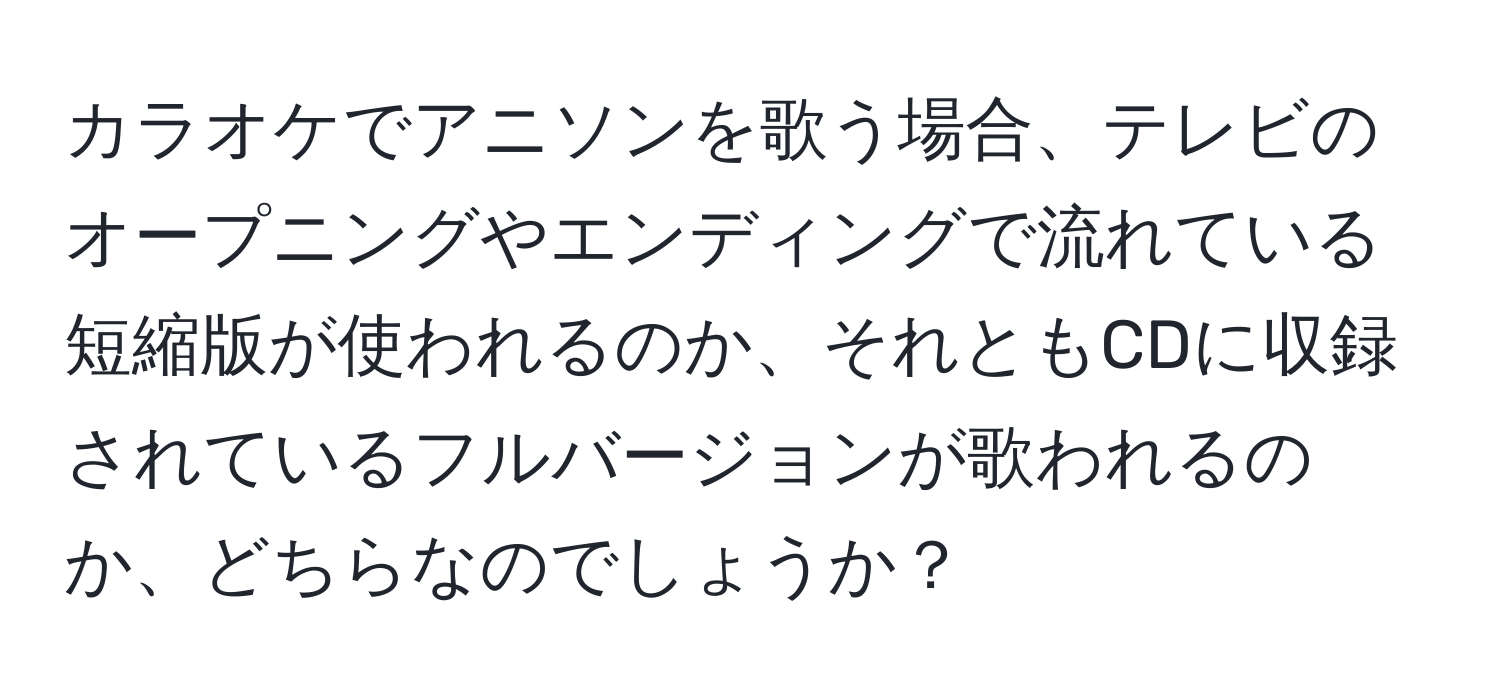 カラオケでアニソンを歌う場合、テレビのオープニングやエンディングで流れている短縮版が使われるのか、それともCDに収録されているフルバージョンが歌われるのか、どちらなのでしょうか？