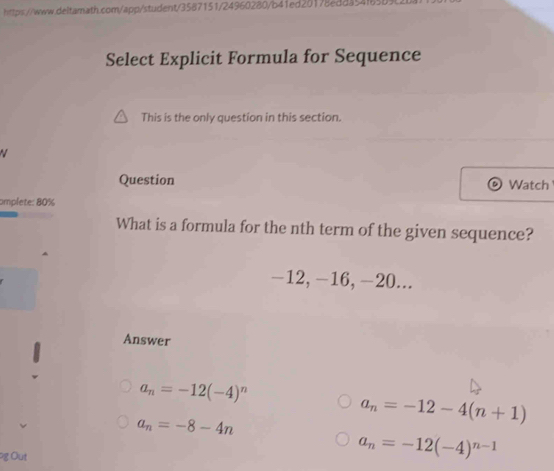 Select Explicit Formula for Sequence
This is the only question in this section.
Question Watch
omplete: 80%
What is a formula for the nth term of the given sequence?
-12, -16, -20...
Answer
a_n=-12(-4)^n
a_n=-8-4n
a_n=-12-4(n+1)
g Out
a_n=-12(-4)^n-1