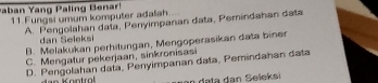 Raban Yang Paling Benar! 11 Fungsi umum komputer adalah
A. Pengolahan data, Penyimpanan data, Pemindahan data
dan Seleksi
B. Melakukan perhitungan, Mengoperasikan data biner
C. Mengatur pekerjaan, sinkronisasi
D. Pengolahan data, Penyimpanan data, Pemindahan data
dala dan Seleksi