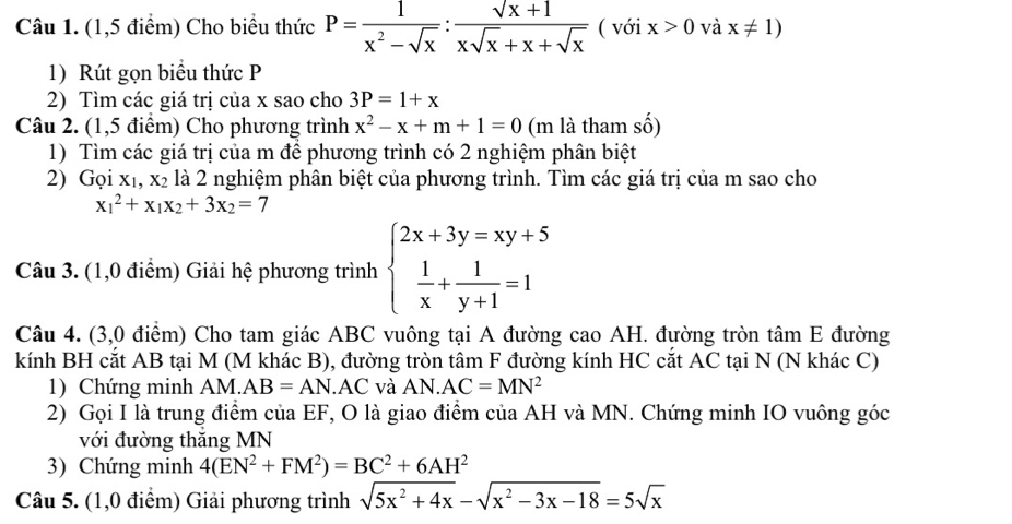 (1,5 điểm) Cho biểu thức P= 1/x^2-sqrt(x) : (sqrt(x)+1)/xsqrt(x)+x+sqrt(x)  ( với x>0 và x!= 1)
1) Rút gọn biểu thức P
2) Tìm các giá trị của x sao cho 3P=1+x
Câu 2. (1,5 điểm) Cho phương trình x^2-x+m+1=0 (m là tham số)
1) Tìm các giá trị của m để phương trình có 2 nghiệm phân biệt
2) Goi X_1,X_2 là 2 nghiệm phân biệt của phương trình. Tìm các giá trị của m sao cho
x_1^(2+x_1)x_2+3x_2=7
Câu 3. (1,0 điểm) Giải hệ phương trình beginarrayl 2x+3y=xy+5  1/x + 1/y+1 =1endarray.
Câu 4. (3,0 điểm) Cho tam giác ABC vuông tại A đường cao AH. đường tròn tâm E đường
kính BH cắt AB tại M (M khác B), đường tròn tâm F đường kính HC cắt AC tại N (N khác C)
1) Chứng minh AM. AB=AN.AC và AN. AC=MN^2
2) Gọi I là trung điểm của EF, O là giao điểm của AH và MN. Chứng minh IO vuông góc
với đường thắng MN
3) Chứng minh 4(EN^2+FM^2)=BC^2+6AH^2
Câu 5. (1,0 điểm) Giải phương trình sqrt(5x^2+4x)-sqrt(x^2-3x-18)=5sqrt(x)