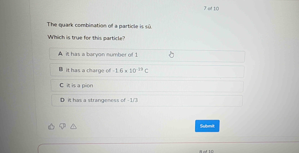 of 10
The quark combination of a particle is sū.
Which is true for this particle?
A it has a baryon number of 1
B it has a charge of -1.6* 10^(-19)C
C it is a pion
D it has a strangeness of -1/3
Submit
8 of 10