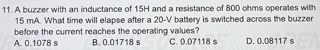 A buzzer with an inductance of 15H and a resistance of 800 ohms operates with
15 mA. What time will elapse after a 20-V battery is switched across the buzzer
before the current reaches the operating values?
A. 0.1078 s B. 0.01718 s C. 0.07118 s D. 0.08117 s