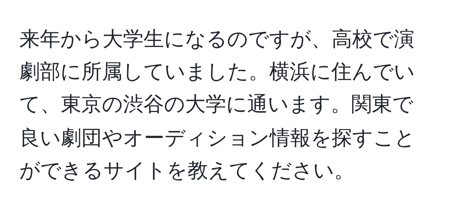 来年から大学生になるのですが、高校で演劇部に所属していました。横浜に住んでいて、東京の渋谷の大学に通います。関東で良い劇団やオーディション情報を探すことができるサイトを教えてください。