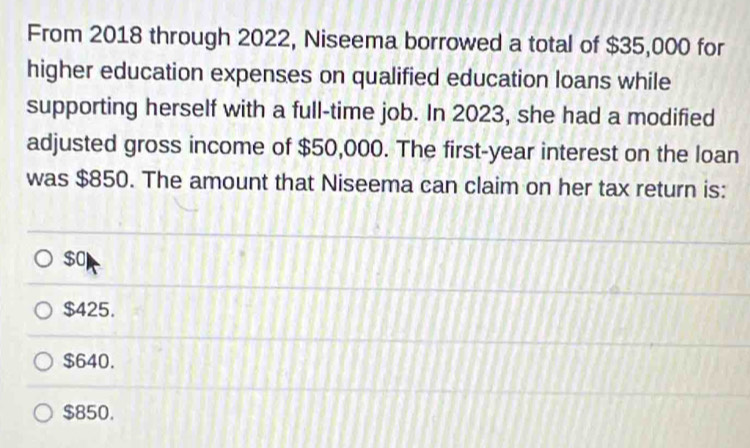 From 2018 through 2022, Niseema borrowed a total of $35,000 for
higher education expenses on qualified education loans while
supporting herself with a full-time job. In 2023, she had a modified
adjusted gross income of $50,000. The first-year interest on the loan
was $850. The amount that Niseema can claim on her tax return is:
$0
$425.
$640.
$850.