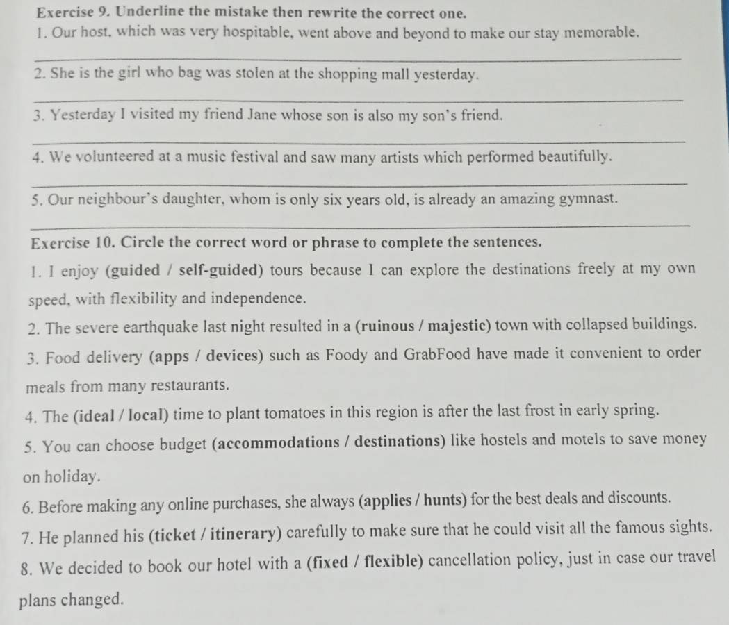 Underline the mistake then rewrite the correct one. 
1. Our host, which was very hospitable, went above and beyond to make our stay memorable. 
_ 
2. She is the girl who bag was stolen at the shopping mall yesterday. 
_ 
3. Yesterday I visited my friend Jane whose son is also my son’s friend. 
_ 
4. We volunteered at a music festival and saw many artists which performed beautifully. 
_ 
5. Our neighbour’s daughter, whom is only six years old, is already an amazing gymnast. 
_ 
Exercise 10. Circle the correct word or phrase to complete the sentences. 
1. I enjoy (guided / self-guided) tours because I can explore the destinations freely at my own 
speed, with flexibility and independence. 
2. The severe earthquake last night resulted in a (ruinous / majestic) town with collapsed buildings. 
3. Food delivery (apps / devices) such as Foody and GrabFood have made it convenient to order 
meals from many restaurants. 
4. The (ideal / IocaI) time to plant tomatoes in this region is after the last frost in early spring. 
5. You can choose budget (accommodations / destinations) like hostels and motels to save money 
on holiday. 
6. Before making any online purchases, she always (applies / hunts) for the best deals and discounts. 
7. He planned his (ticket / itinerary) carefully to make sure that he could visit all the famous sights. 
8. We decided to book our hotel with a (fixed / flexible) cancellation policy, just in case our travel 
plans changed.