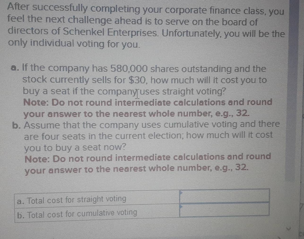 After successfully completing your corporate finance class, you 
feel the next challenge ahead is to serve on the board of 
directors of Schenkel Enterprises. Unfortunately, you will be the 
only individual voting for you. 
a. If the company has 580,000 shares outstanding and the 
stock currently sells for $30, how much will it cost you to 
buy a seat if the company uses straight voting? 
Note: Do not round intermediate calculations and round 
your answer to the nearest whole number, e.g., 32. 
b. Assume that the company uses cumulative voting and there 
are four seats in the current election; how much will it cost 
you to buy a seat now? 
Note: Do not round intermediate calculations and round 
your answer to the nearest whole number, e.g., 32.