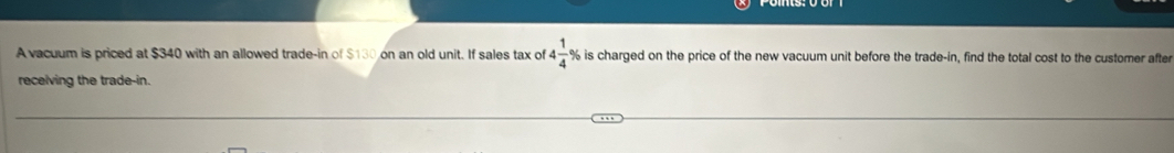 A vacuum is priced at $340 with an allowed trade-in of $130 on an old unit. If sales tax of 4 1/4 9 % is charged on the price of the new vacuum unit before the trade-in, find the total cost to the customer after 
receiving the trade-in.